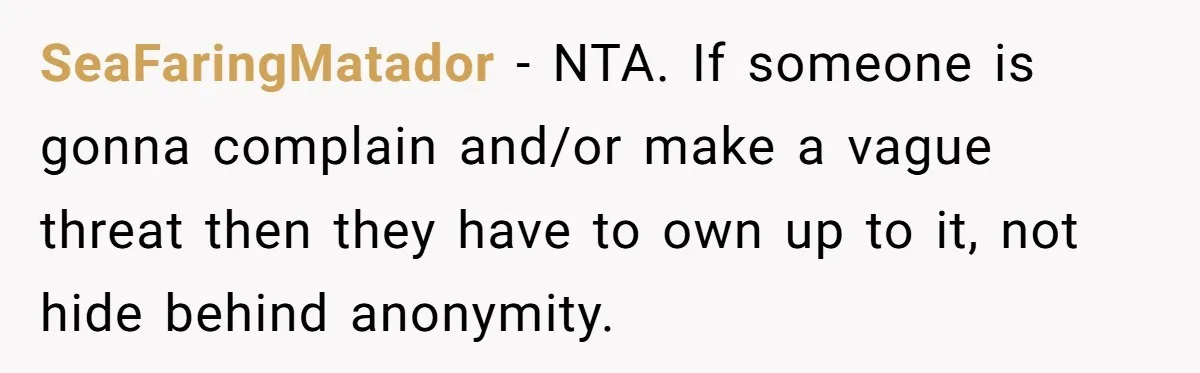 SeaFaringMatador − NTA. If someone is gonna complain and/or make a vague threat then they have to own up to it, not hide behind anonymity.