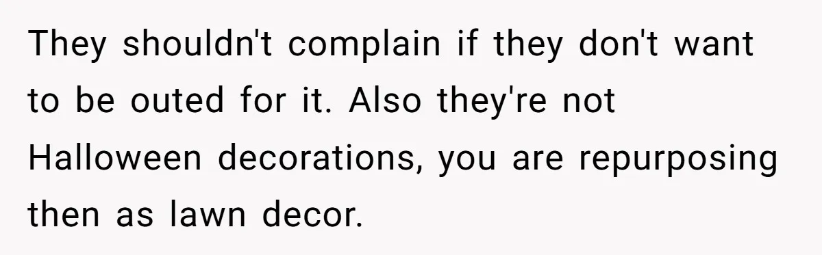 They shouldn't complain if they don't want to be outed for it. Also they're not Halloween decorations, you are repurposing then as lawn decor.