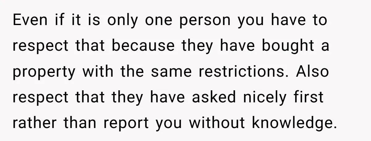 Even if it is only one person you have to respect that because they have bought a property with the same restrictions. Also respect that they have asked nicely first...