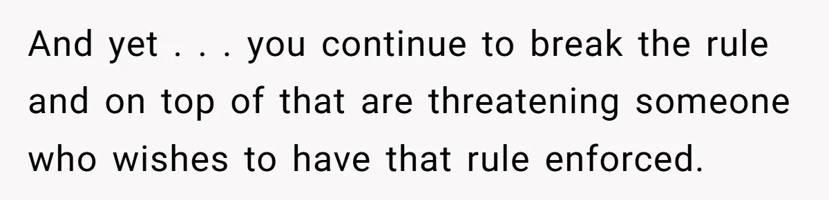 And yet . . . you continue to break the rule and on top of that are threatening someone who wishes to have that rule enforced.