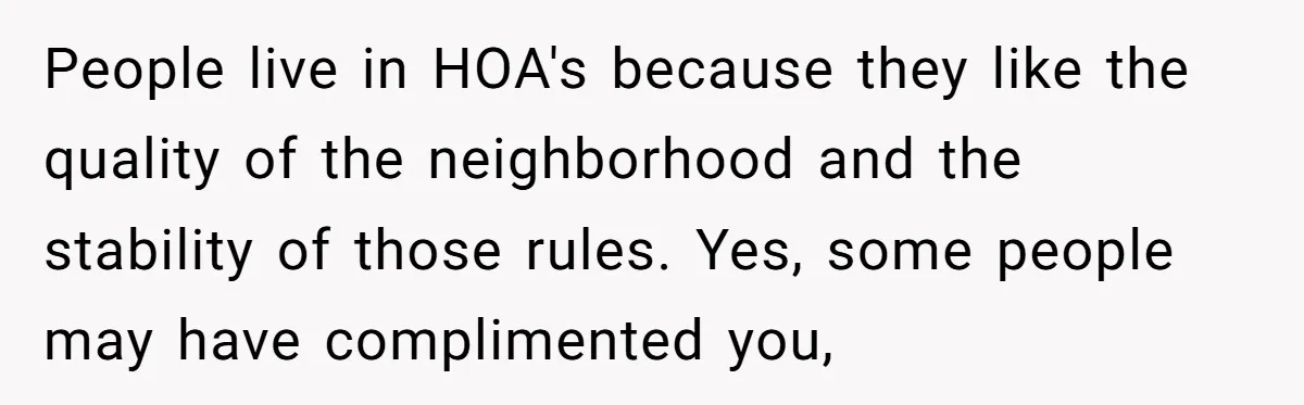People live in HOA's because they like the quality of the neighborhood and the stability of those rules. Yes, some people may have complimented you,