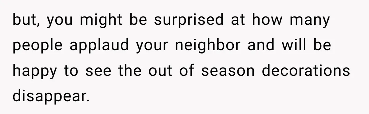 but, you might be surprised at how many people applaud your neighbor and will be happy to see the out of season decorations disappear.