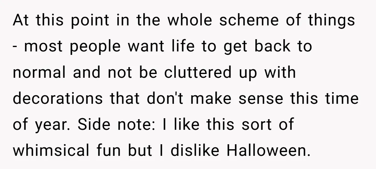 At this point in the whole scheme of things - most people want life to get back to normal and not be cluttered up with decorations that don't make sense...