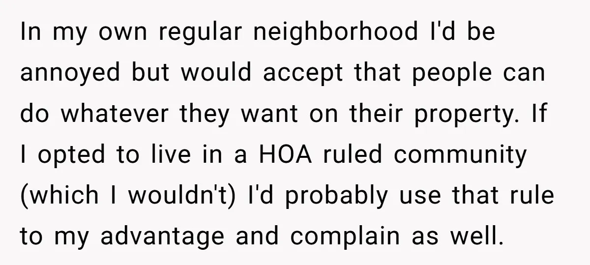In my own regular neighborhood I'd be annoyed but would accept that people can do whatever they want on their property. If I opted to live in a HOA ruled...