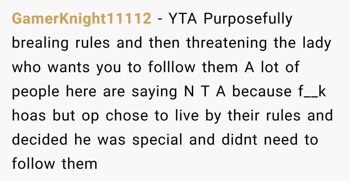 GamerKnight11112 − YTA Purposefully brealing rules and then threatening the lady who wants you to folllow them A lot of people here are saying N T A because f__k hoas...