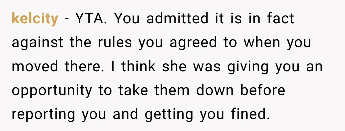 kelcity − YTA. You admitted it is in fact against the rules you agreed to when you moved there. I think she was giving you an opportunity to take them...