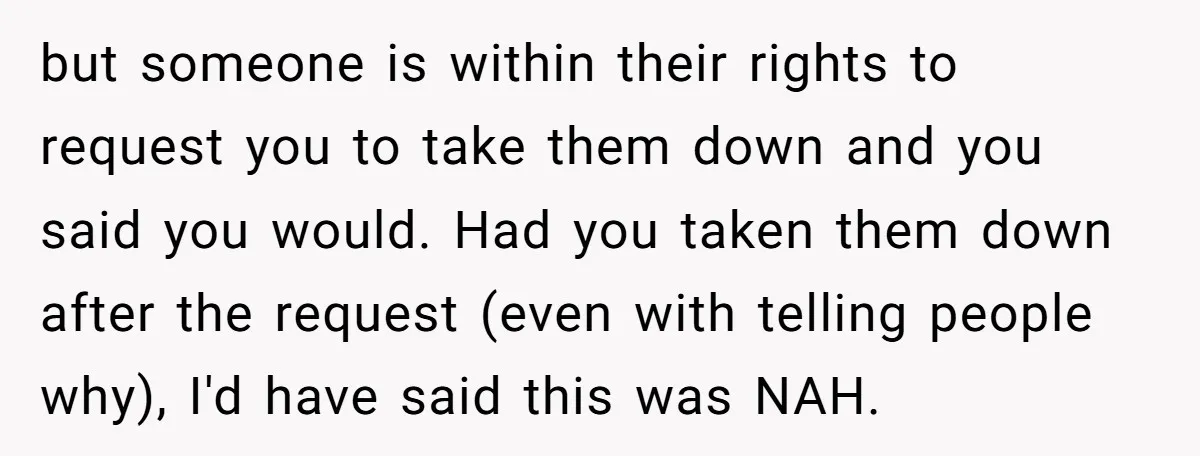 but someone is within their rights to request you to take them down and you said you would. Had you taken them down after the request (even with telling people...