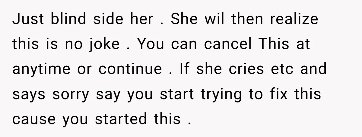 Just blind side her . She wil then realize this is no joke . You can cancel This at anytime or continue . If she cries etc and says sorry...