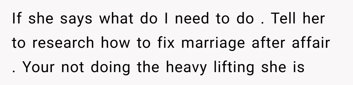 If she says what do I need to do . Tell her to research how to fix marriage after affair . Your not doing the heavy lifting she is