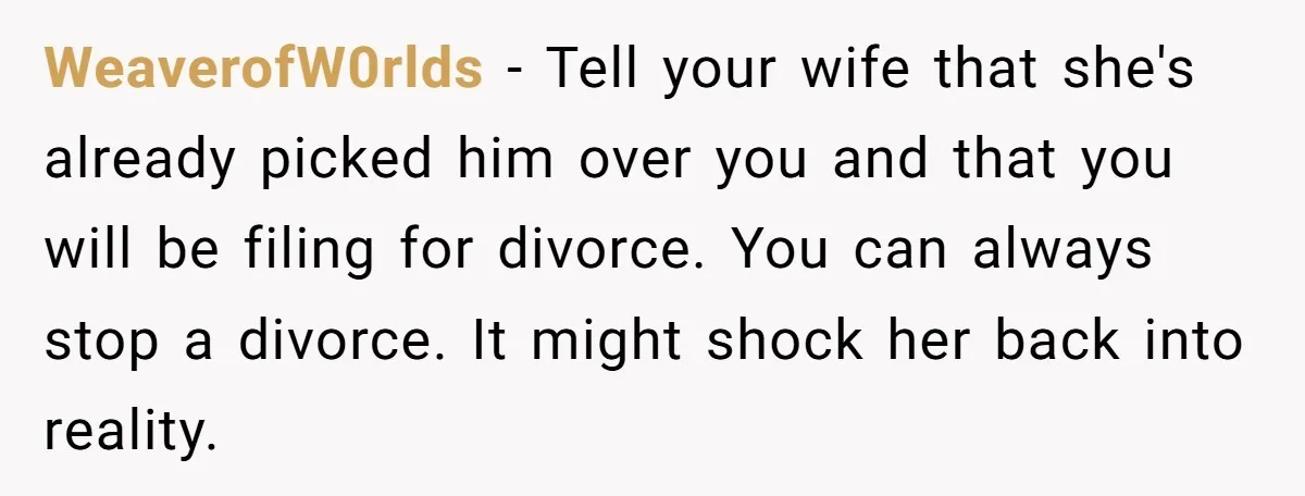 WeaverofW0rlds − Tell your wife that she's already picked him over you and that you will be filing for divorce. You can always stop a divorce. It might shock her...