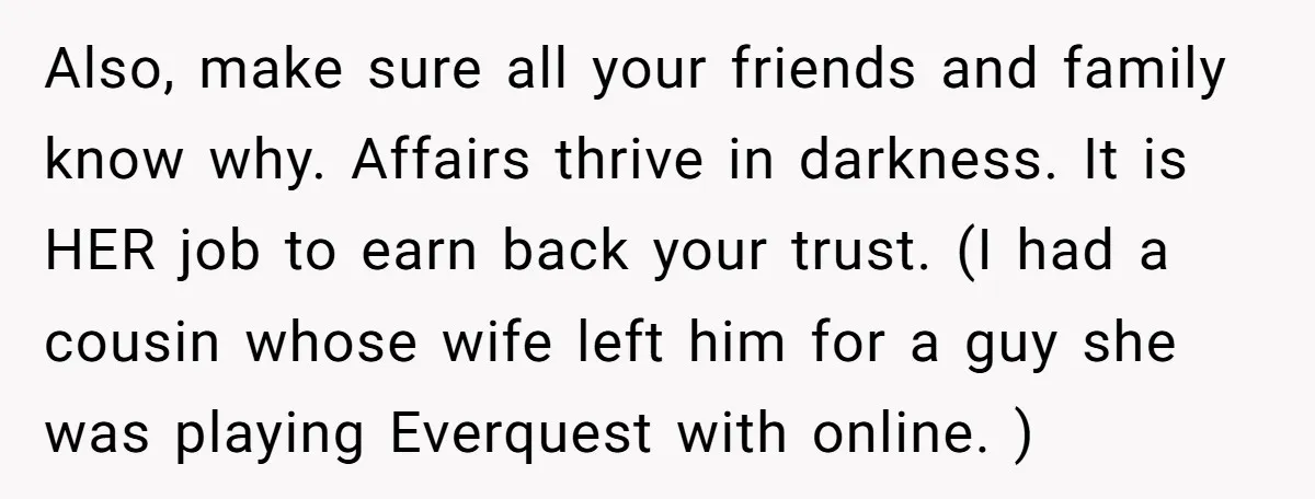 Also, make sure all your friends and family know why. Affairs thrive in darkness. It is HER job to earn back your trust. (I had a cousin whose wife left...