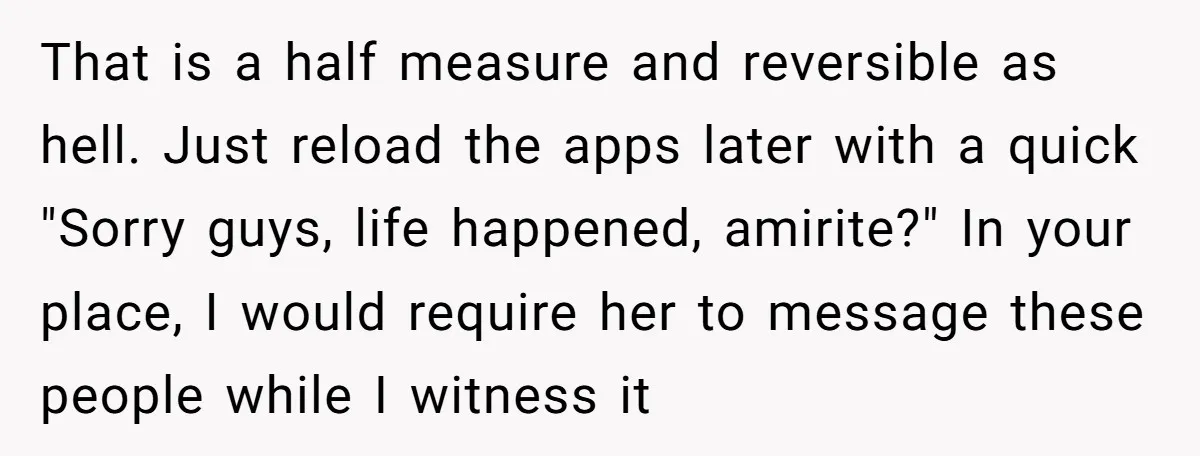 That is a half measure and reversible as hell. Just reload the apps later with a quick "Sorry guys, life happened, amirite?" In your place, I would require her to...
