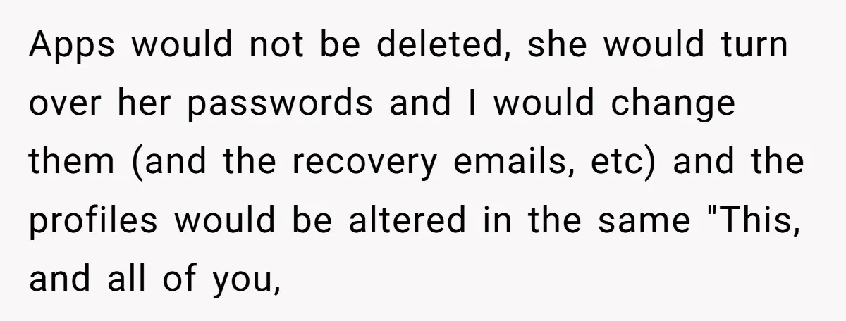 Apps would not be deleted, she would turn over her passwords and I would change them (and the recovery emails, etc) and the profiles would be altered in the same...