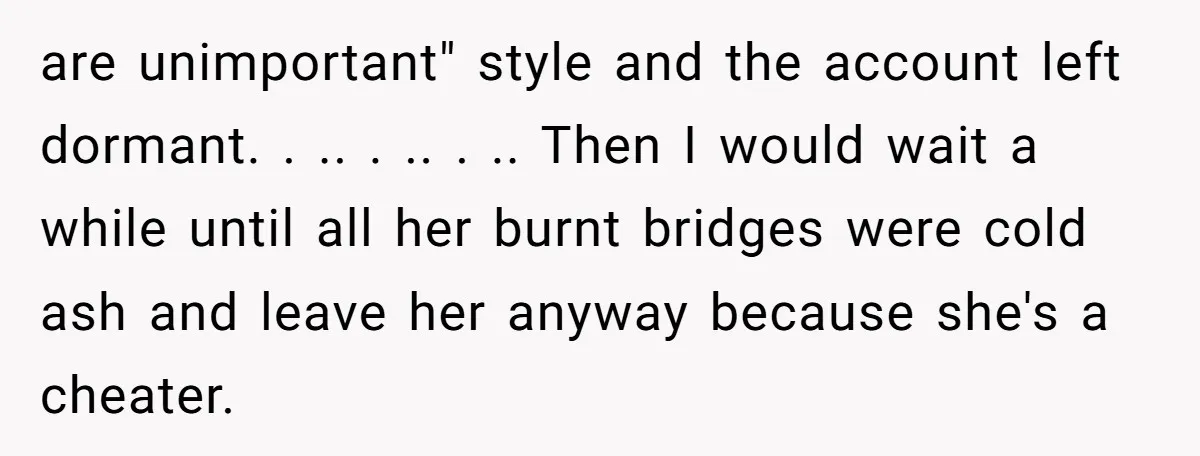 are unimportant" style and the account left dormant. . .. . .. . .. Then I would wait a while until all her burnt bridges were cold ash and leave...