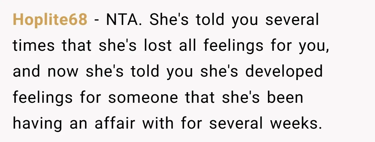 Hoplite68 − NTA. She's told you several times that she's lost all feelings for you, and now she's told you she's developed feelings for someone that she's been having an...