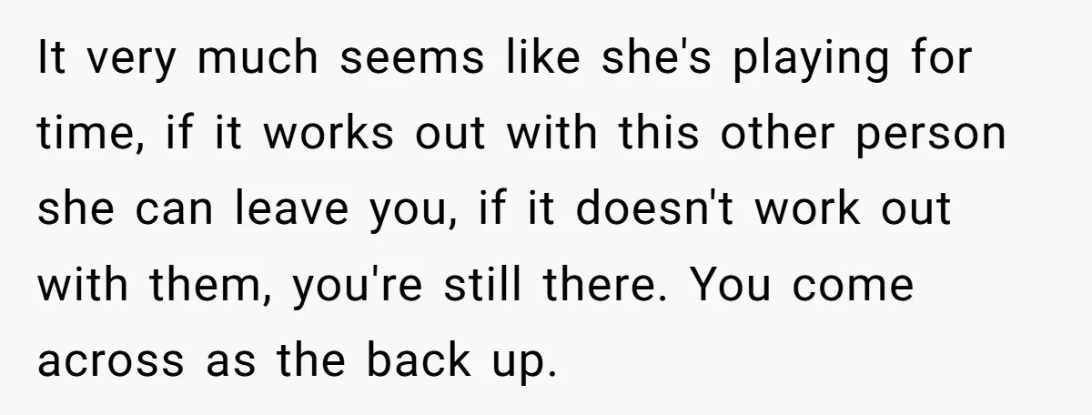 It very much seems like she's playing for time, if it works out with this other person she can leave you, if it doesn't work out with them, you're still...