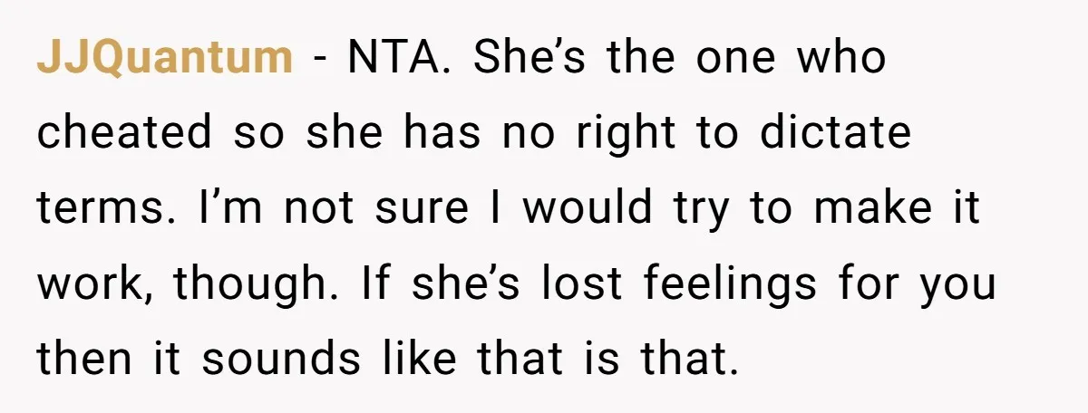 JJQuantum − NTA. She’s the one who cheated so she has no right to dictate terms. I’m not sure I would try to make it work, though. If she’s lost...
