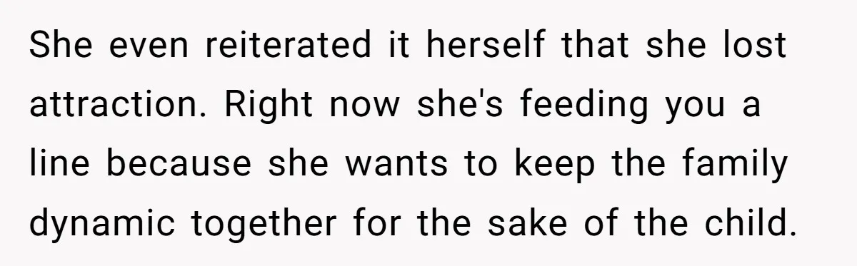 She even reiterated it herself that she lost attraction. Right now she's feeding you a line because she wants to keep the family dynamic together for the sake of the...