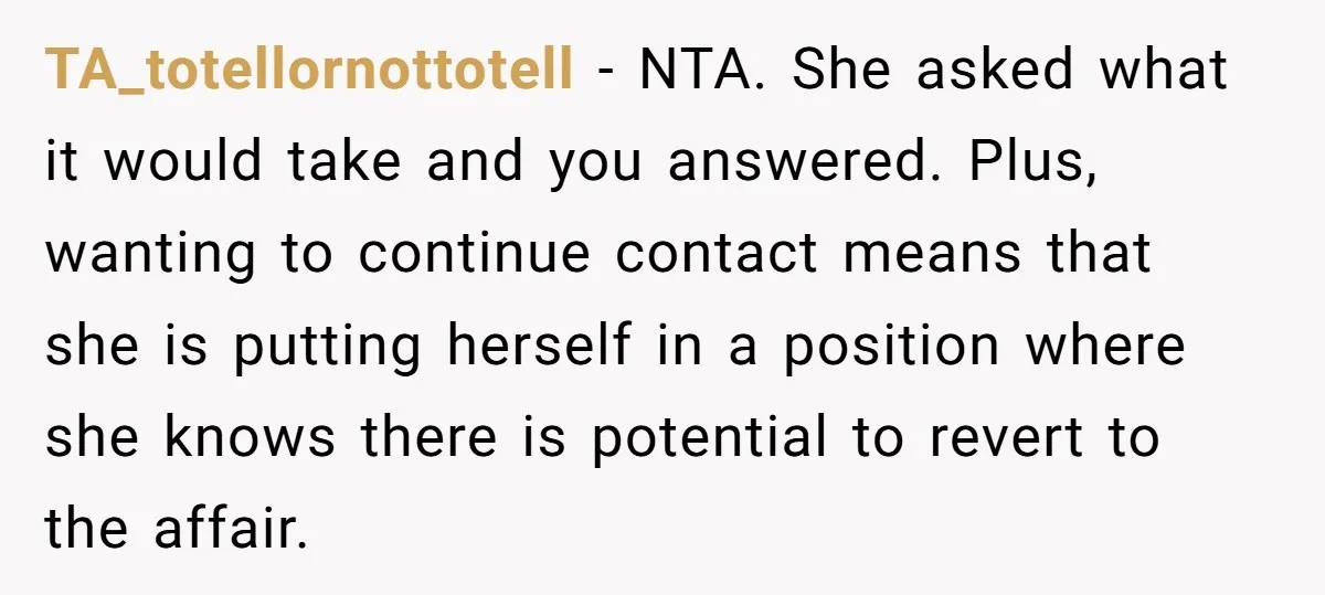 TA_totellornottotell − NTA. She asked what it would take and you answered. Plus, wanting to continue contact means that she is putting herself in a position where she knows there...