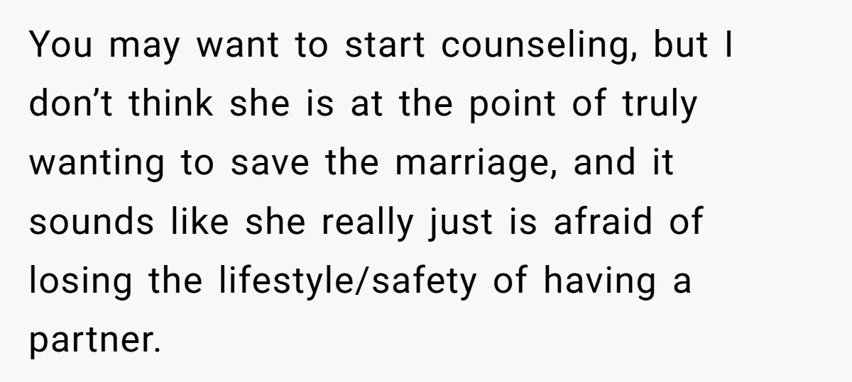 You may want to start counseling, but I don’t think she is at the point of truly wanting to save the marriage, and it sounds like she really just is...