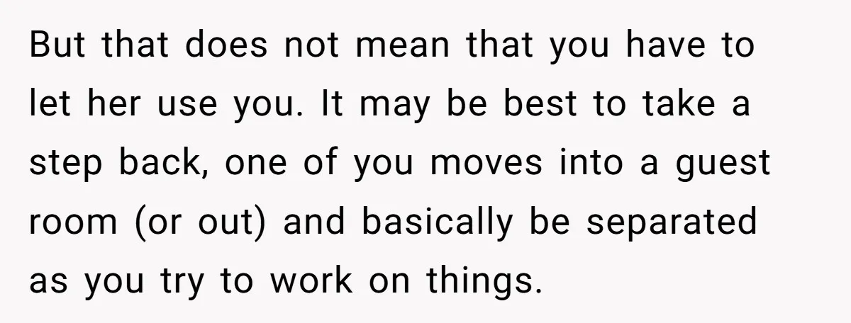 But that does not mean that you have to let her use you. It may be best to take a step back, one of you moves into a guest room...