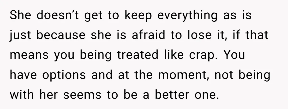 She doesn’t get to keep everything as is just because she is afraid to lose it, if that means you being treated like crap. You have options and at the...