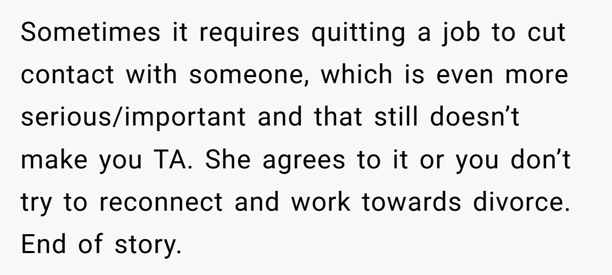 Sometimes it requires quitting a job to cut contact with someone, which is even more serious/important and that still doesn’t make you TA. She agrees to it or you don’t...