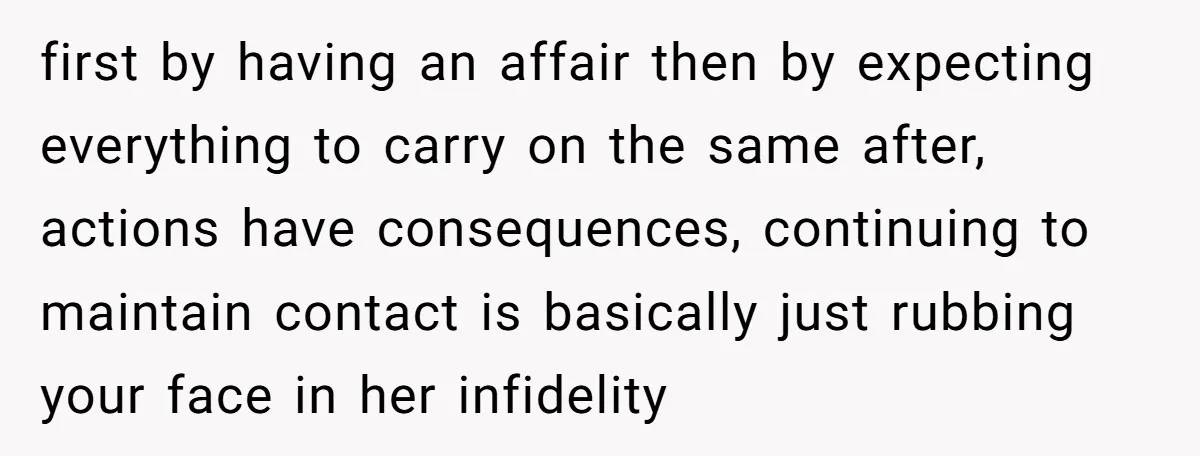 first by having an affair then by expecting everything to carry on the same after, actions have consequences, continuing to maintain contact is basically just rubbing your face in her...