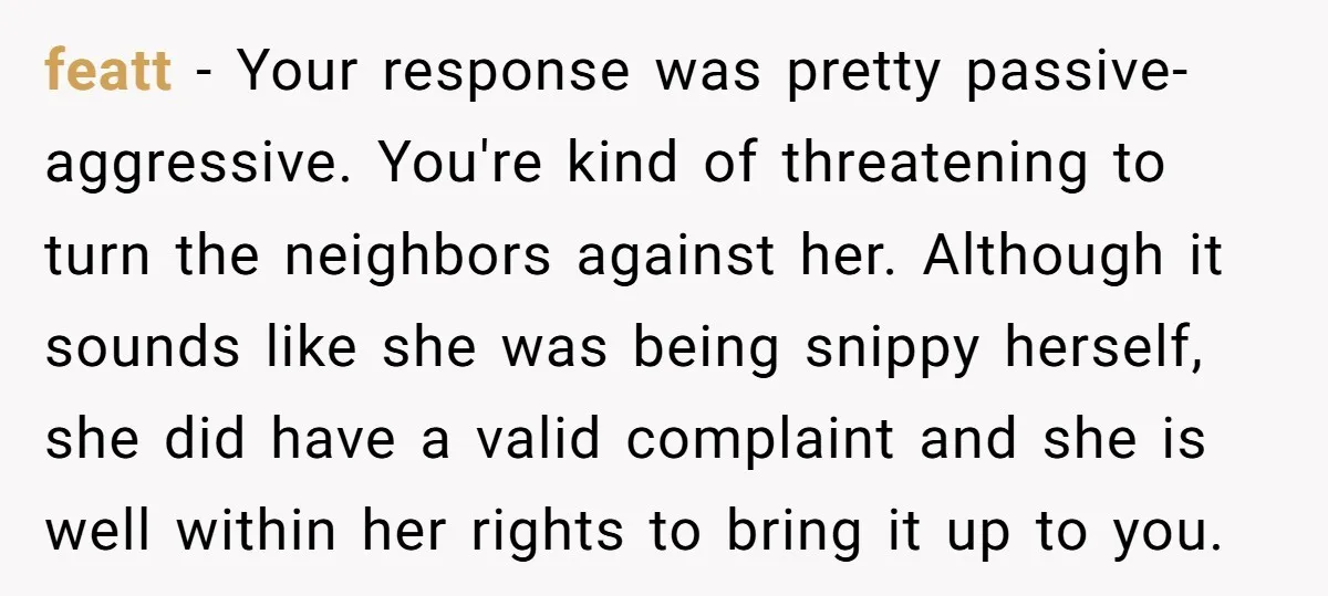 featt − Your response was pretty passive-aggressive. You're kind of threatening to turn the neighbors against her. Although it sounds like she was being snippy herself, she did have a...