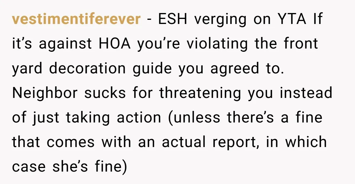 vestimentiferever − ESH verging on YTA If it’s against HOA you’re violating the front yard decoration guide you agreed to. Neighbor sucks for threatening you instead of just taking action...
