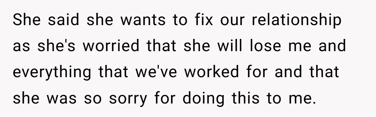 She said she wants to fix our relationship as she's worried that she will lose me and everything that we've worked for and that she was so sorry for doing...