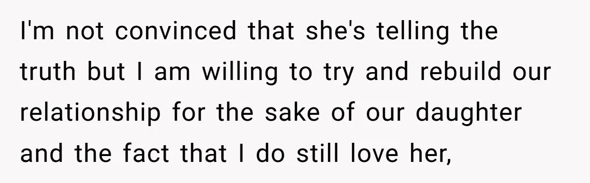 I'm not convinced that she's telling the truth but I am willing to try and rebuild our relationship for the sake of our daughter and the fact that I do...