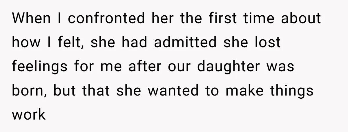 When I confronted her the first time about how I felt, she had admitted she lost feelings for me after our daughter was born, but that she wanted to make...