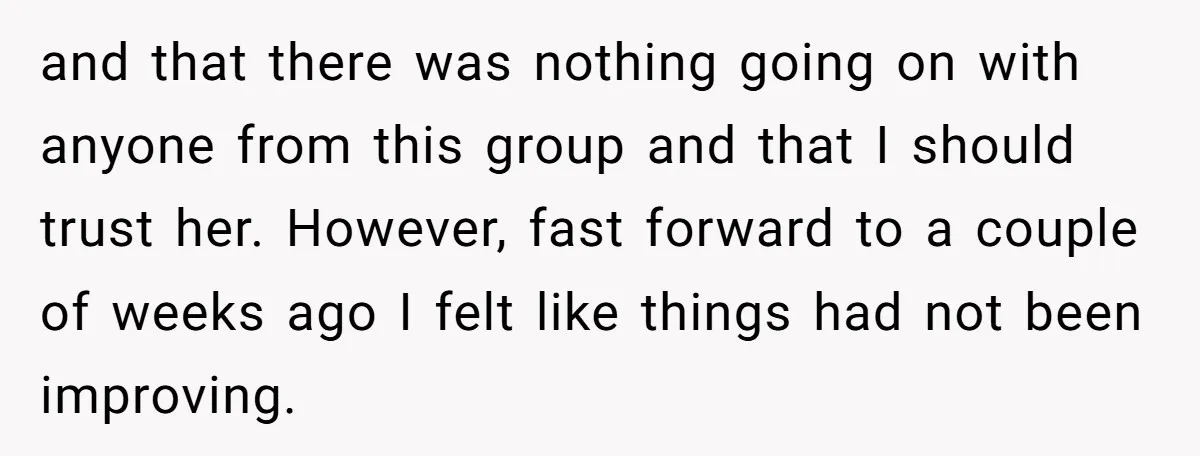 and that there was nothing going on with anyone from this group and that I should trust her. However, fast forward to a couple of weeks ago I felt like...