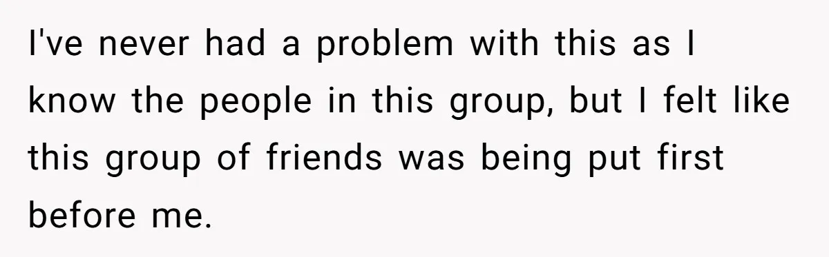 I've never had a problem with this as I know the people in this group, but I felt like this group of friends was being put first before me.