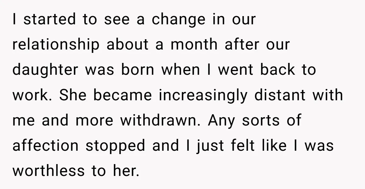 I started to see a change in our relationship about a month after our daughter was born when I went back to work. She became increasingly distant with me and...
