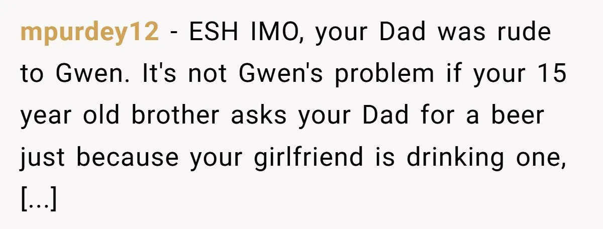 mpurdey12 − ESH IMO, your Dad was rude to Gwen. It's not Gwen's problem if your 15 year old brother asks your Dad for a beer just because your girlfriend...