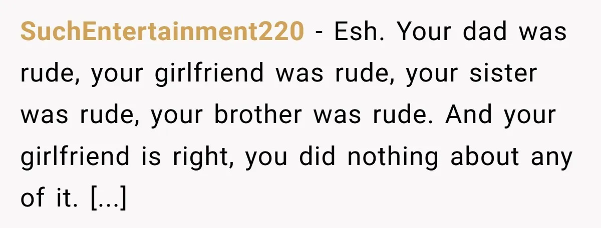SuchEntertainment220 − Esh. Your dad was rude, your girlfriend was rude, your sister was rude, your brother was rude. And your girlfriend is right, you did nothing about any of...