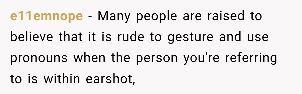 e11emnope − Many people are raised to believe that it is rude to gesture and use pronouns when the person you're referring to is within earshot,