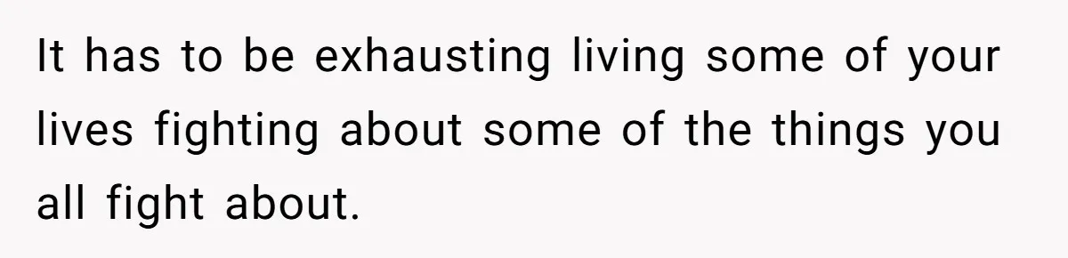 It has to be exhausting living some of your lives fighting about some of the things you all fight about.