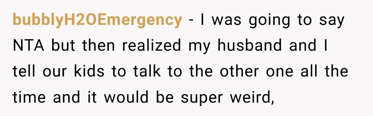 bubblyH2OEmergency − I was going to say NTA but then realized my husband and I tell our kids to talk to the other one all the time and it would...