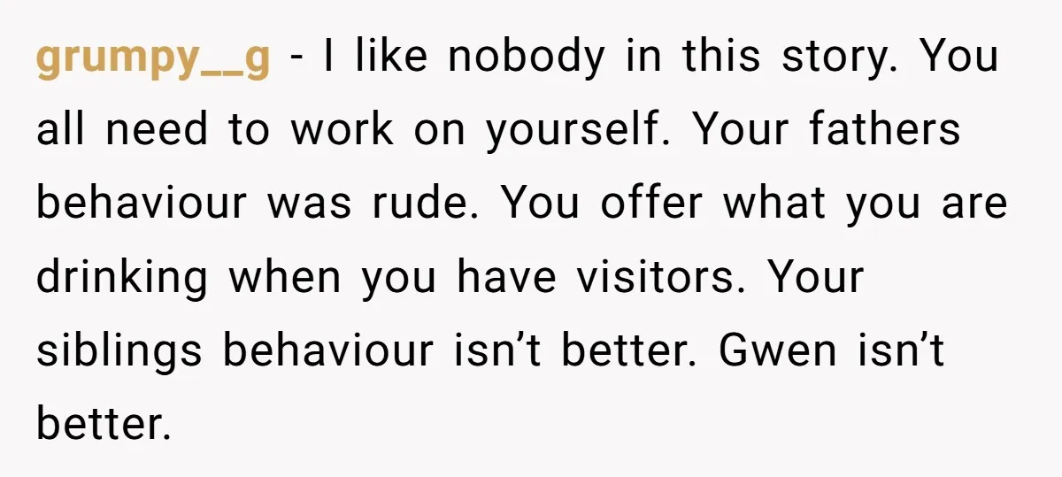 grumpy__g − I like nobody in this story. You all need to work on yourself. Your fathers behaviour was rude. You offer what you are drinking when you have visitors....