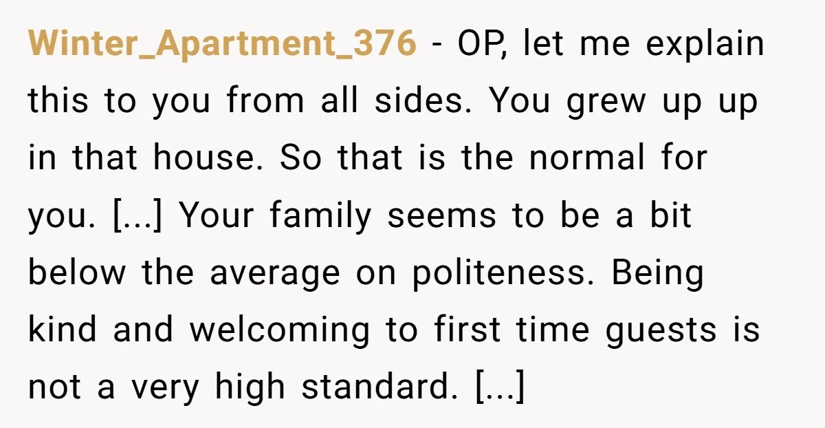 Winter_Apartment_376 − OP, let me explain this to you from all sides. You grew up up in that house. So that is the normal for you. [...] Your family seems...