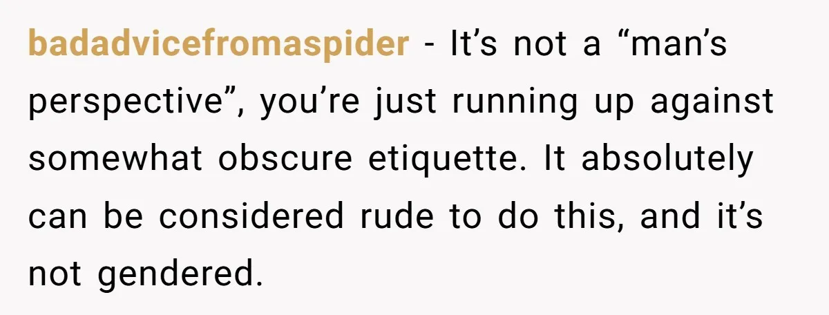 badadvicefromaspider − It’s not a “man’s perspective”, you’re just running up against somewhat obscure etiquette. It absolutely can be considered rude to do this, and it’s not gendered.