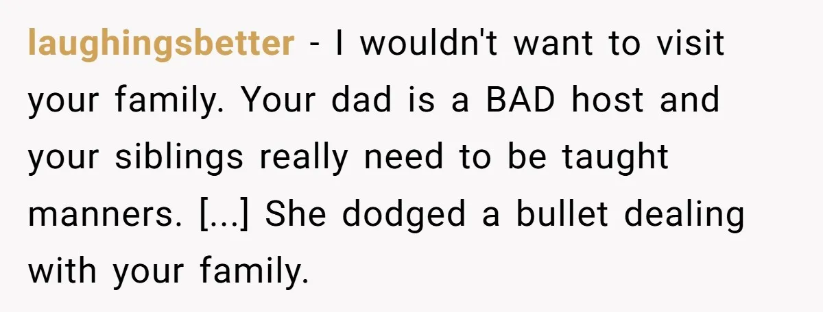 laughingsbetter − I wouldn't want to visit your family. Your dad is a BAD host and your siblings really need to be taught manners. [...] She dodged a bullet dealing...