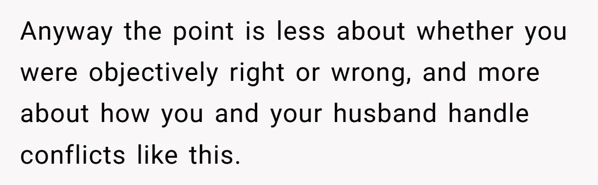 Anyway the point is less about whether you were objectively right or wrong, and more about how you and your husband handle conflicts like this.