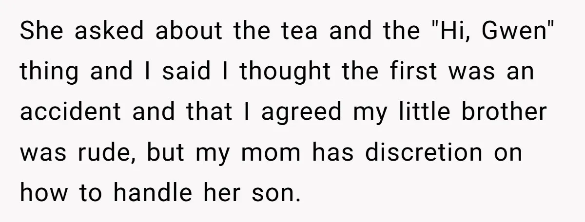 She asked about the tea and the "Hi, Gwen" thing and I said I thought the first was an accident and that I agreed my little brother was rude, but...