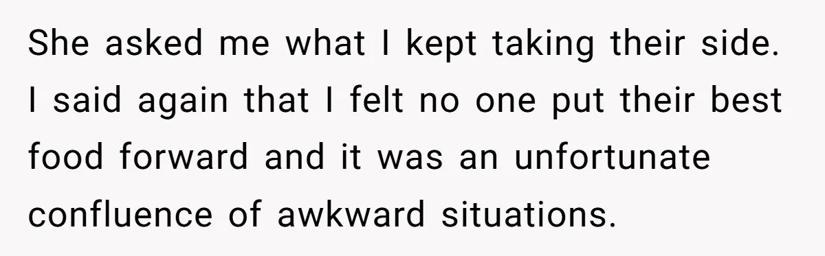 She asked me what I kept taking their side. I said again that I felt no one put their best food forward and it was an unfortunate confluence of awkward...