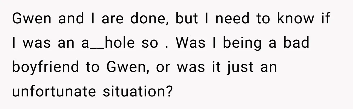 Gwen and I are done, but I need to know if I was an a__hole so . Was I being a bad boyfriend to Gwen, or was it just an...