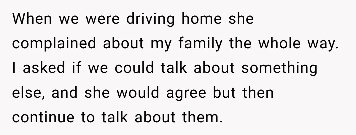 When we were driving home she complained about my family the whole way. I asked if we could talk about something else, and she would agree but then continue to...